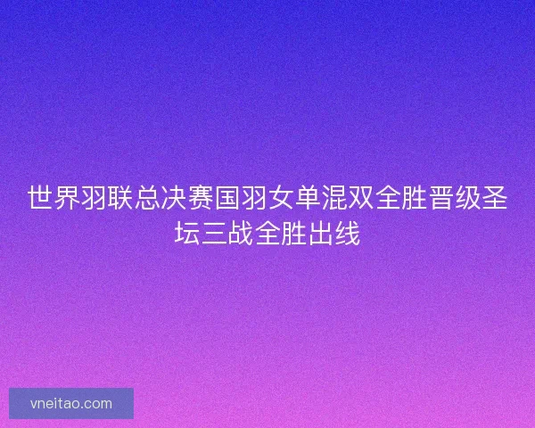 世界羽联总决赛国羽女单混双全胜晋级圣坛三战全胜出线