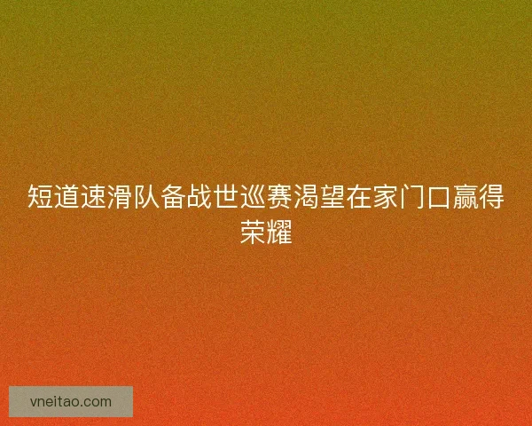 短道速滑队备战世巡赛渴望在家门口赢得荣耀