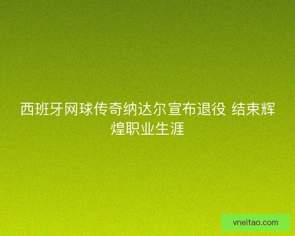 西班牙网球传奇纳达尔宣布退役 结束辉煌职业生涯
