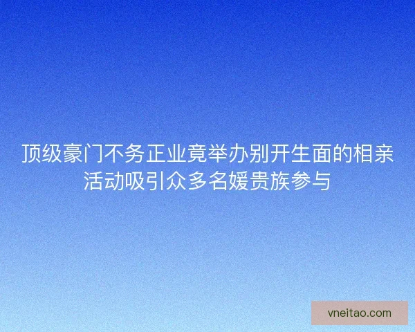 顶级豪门不务正业竟举办别开生面的相亲活动吸引众多名媛贵族参与