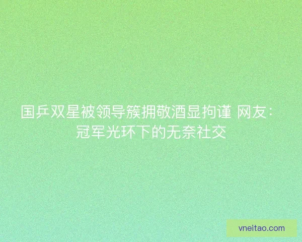 国乒双星被领导簇拥敬酒显拘谨 网友：冠军光环下的无奈社交