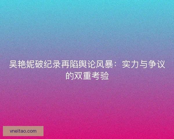 吴艳妮破纪录再陷舆论风暴：实力与争议的双重考验
