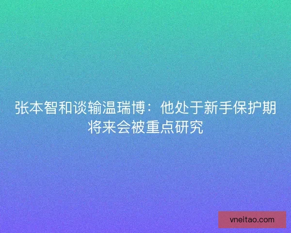 张本智和谈输温瑞博：他处于新手保护期将来会被重点研究
