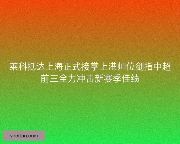 莱科抵达上海正式接掌上港帅位剑指中超前三全力冲击新赛季佳绩