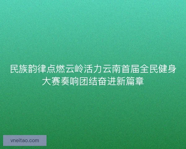 民族韵律点燃云岭活力云南首届全民健身大赛奏响团结奋进新篇章