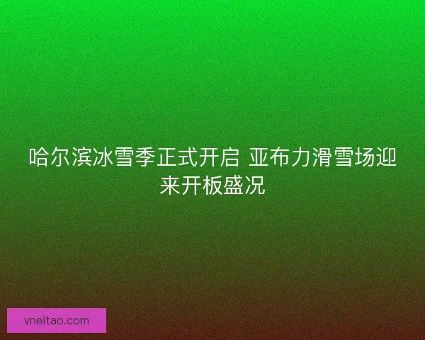 哈尔滨冰雪季正式开启 亚布力滑雪场迎来开板盛况