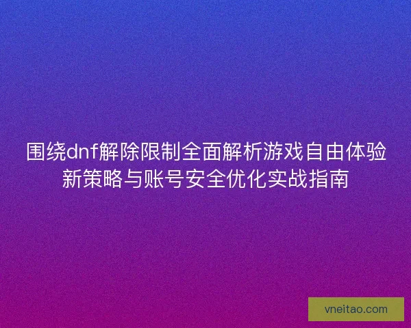 围绕dnf解除限制全面解析游戏自由体验新策略与账号安全优化实战指南