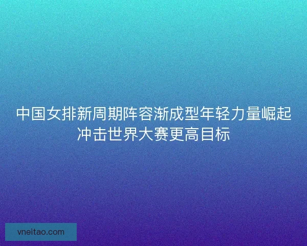 中国女排新周期阵容渐成型年轻力量崛起冲击世界大赛更高目标