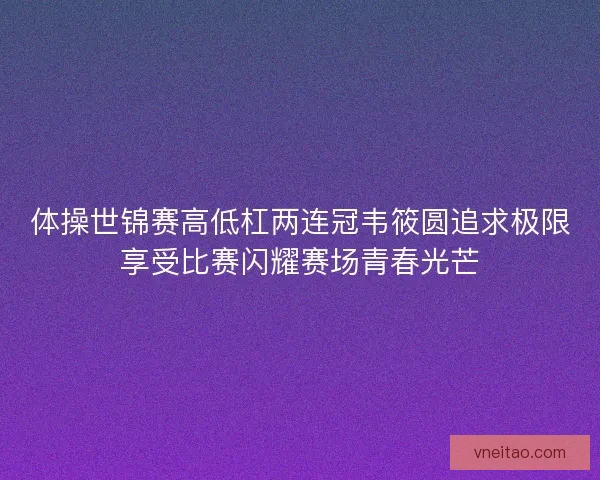体操世锦赛高低杠两连冠韦筱圆追求极限享受比赛闪耀赛场青春光芒