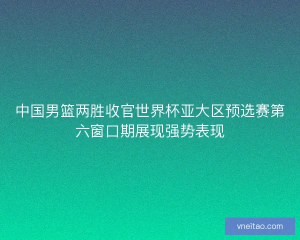 中国男篮两胜收官世界杯亚大区预选赛第六窗口期展现强势表现