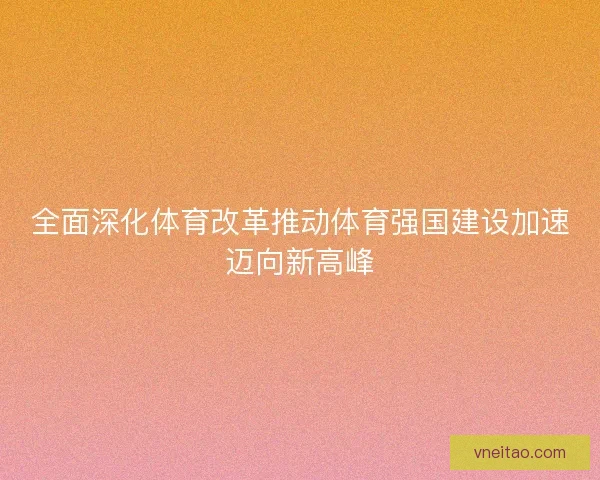 全面深化体育改革推动体育强国建设加速迈向新高峰