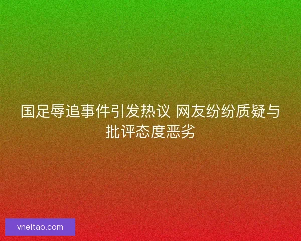 国足辱追事件引发热议 网友纷纷质疑与批评态度恶劣