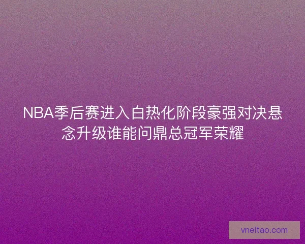NBA季后赛进入白热化阶段豪强对决悬念升级谁能问鼎总冠军荣耀