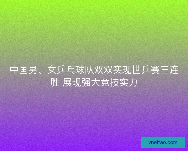 中国男、女乒乓球队双双实现世乒赛三连胜 展现强大竞技实力