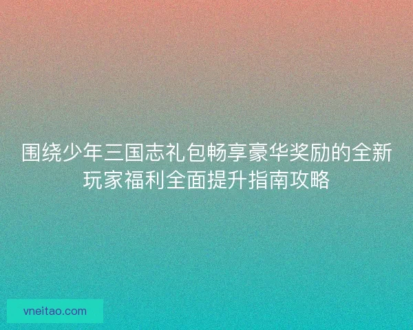 围绕少年三国志礼包畅享豪华奖励的全新玩家福利全面提升指南攻略